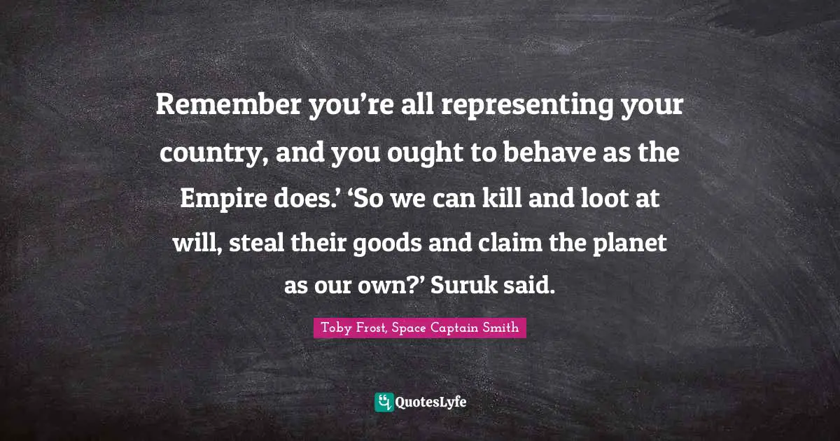 Remember you’re all representing your country, and you ought to behave as the Empire does.’ ‘So we can kill and loot at will, steal their goods and claim the planet as our own?’ Suruk said.
