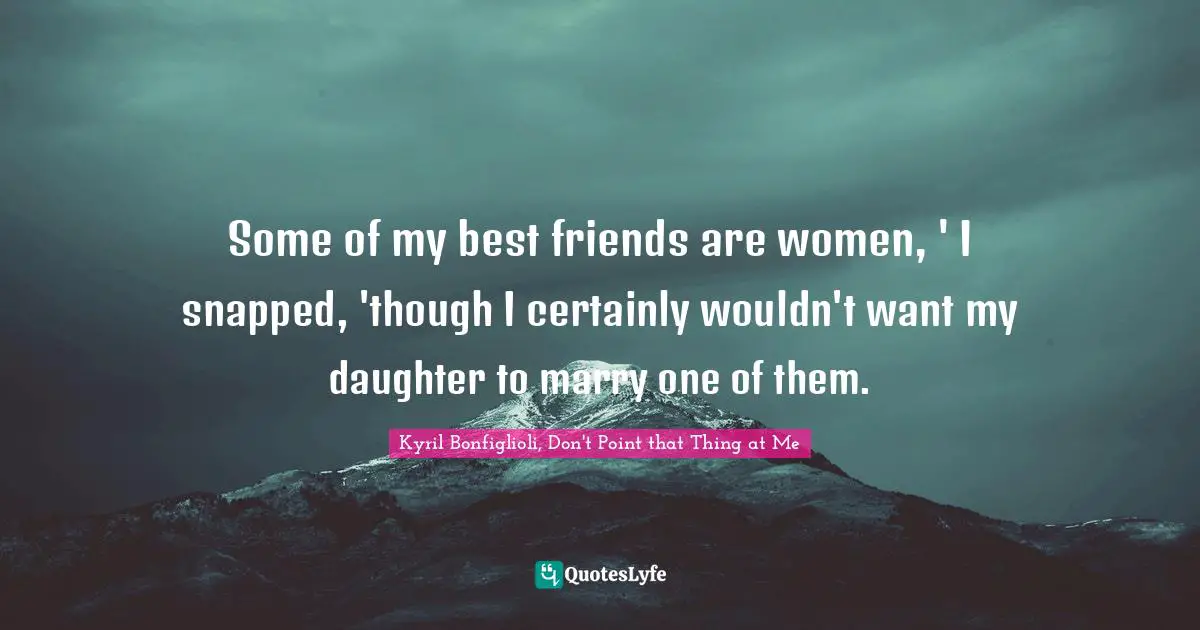 Some of my best friends are women, ' I snapped, 'though I certainly wouldn't want my daughter to marry one of them.