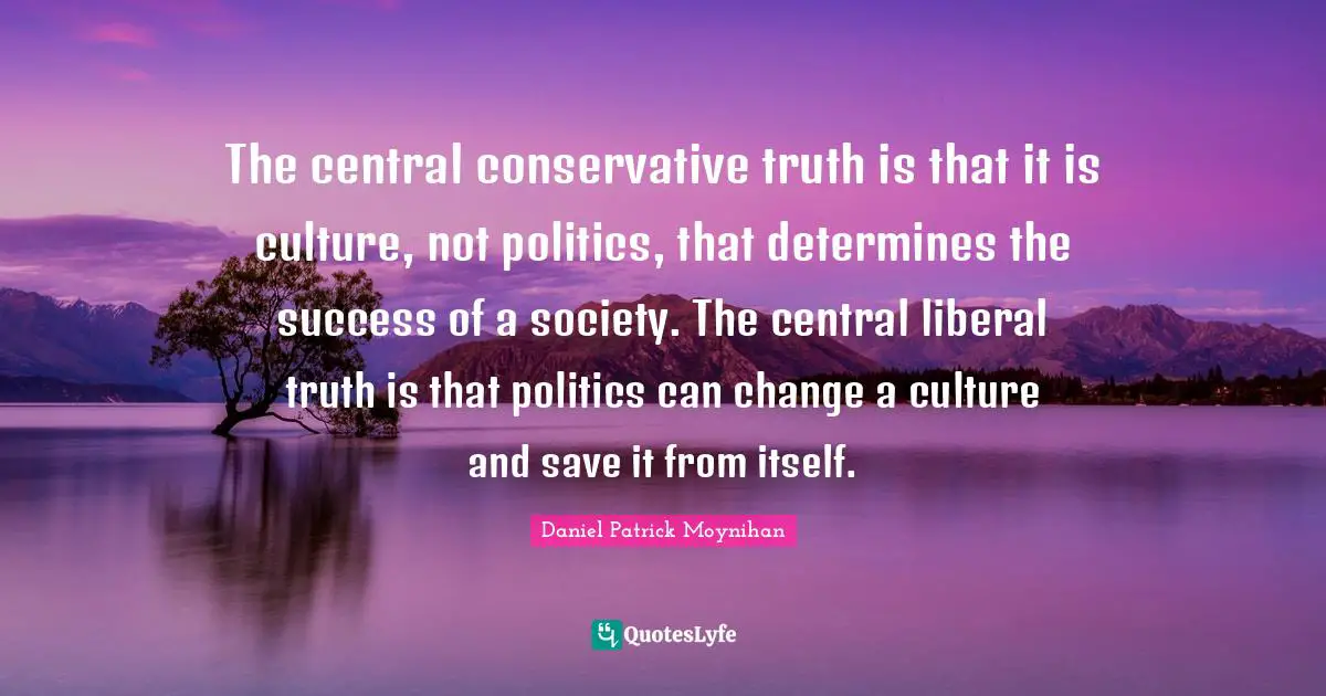 Daniel Patrick Moynihan Quotes: "The central conservative truth is that it is culture, not politics, that determines the success of a society. The central liberal truth is that politics can change a culture and save it from itself."