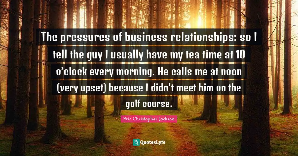 The pressures of business relationships: so I tell the guy I usually have my tea time at 10 o’clock every morning. He calls me at noon (very upset) because I didn’t meet him on the golf course.