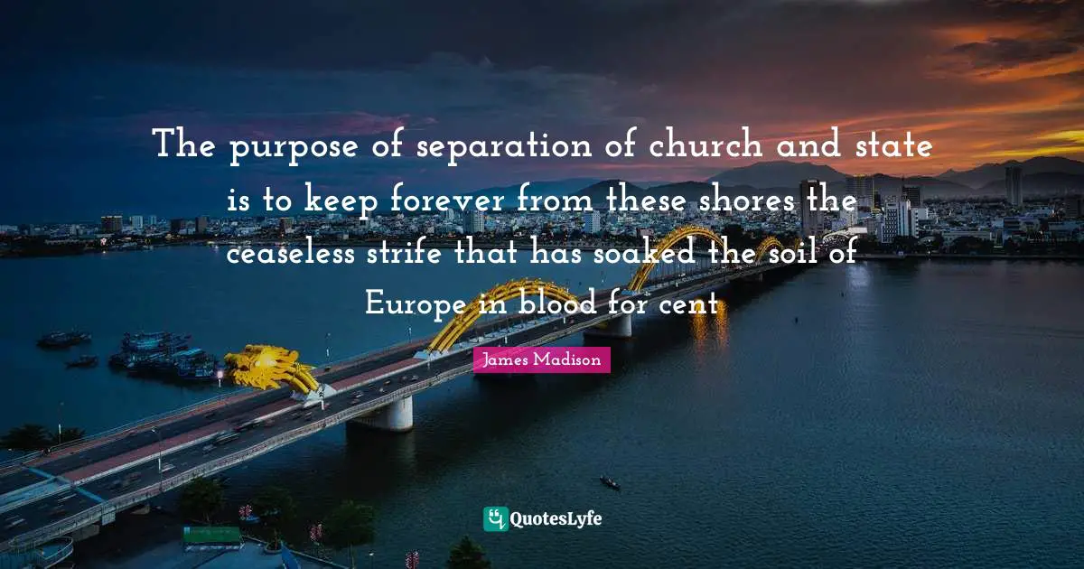 The purpose of separation of church and state is to keep forever from these shores the ceaseless strife that has soaked the soil of Europe in blood for cent
