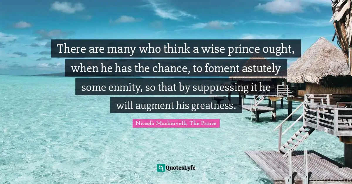 Niccolò Machiavelli, The Prince Quotes: There are many who think a wise prince ought, when he has the chance, to foment astutely some enmity, so that by suppressing it he will augment his greatness.