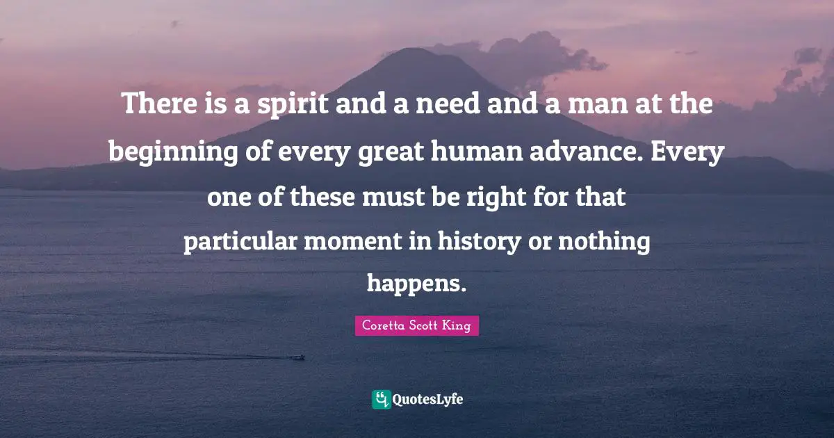 There is a spirit and a need and a man at the beginning of every great human advance. Every one of these must be right for that particular moment in history or nothing happens.