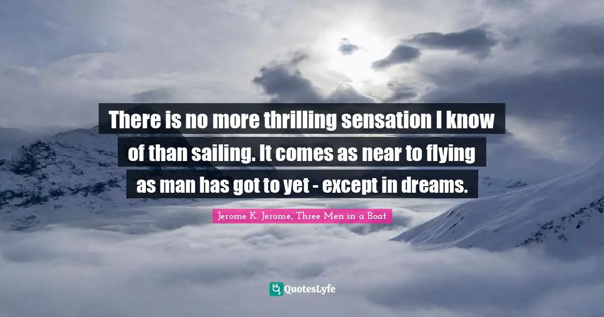 Jerome K. Jerome Quotes: "There is no more thrilling sensation I know of than sailing. It comes as near to flying as man has got to yet - except in dreams."