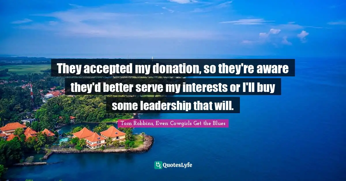 They accepted my donation, so they're aware they'd better serve my interests or I'll buy some leadership that will.