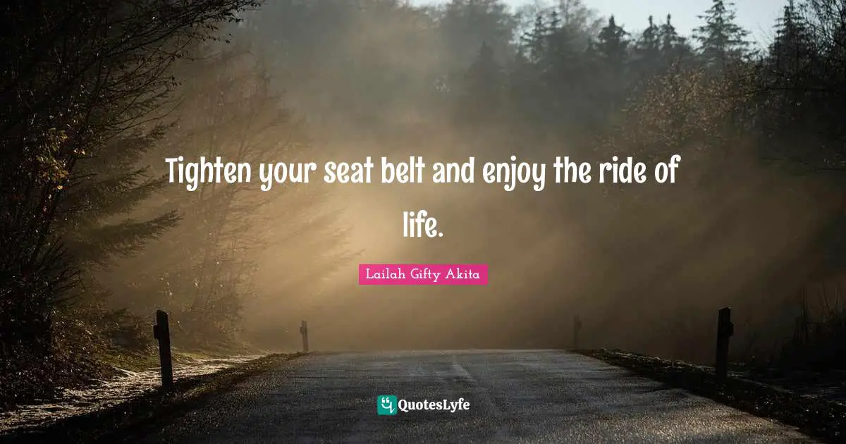 Tighten your seat belt and enjoy the ride of life.