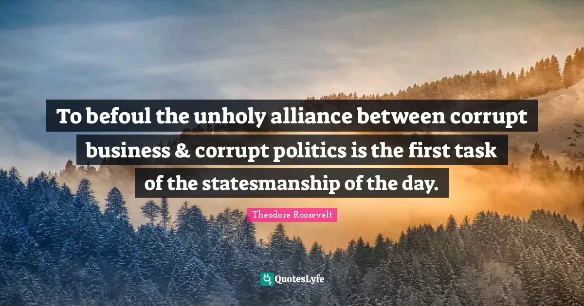 To befoul the unholy alliance between corrupt business & corrupt politics is the first task of the statesmanship of the day.