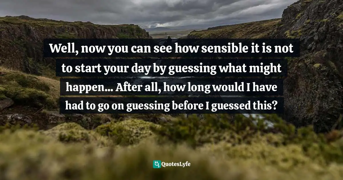 Well, now you can see how sensible it is not to start your day by guessing what might happen... After all, how long would I have had to go on guessing before I guessed this?