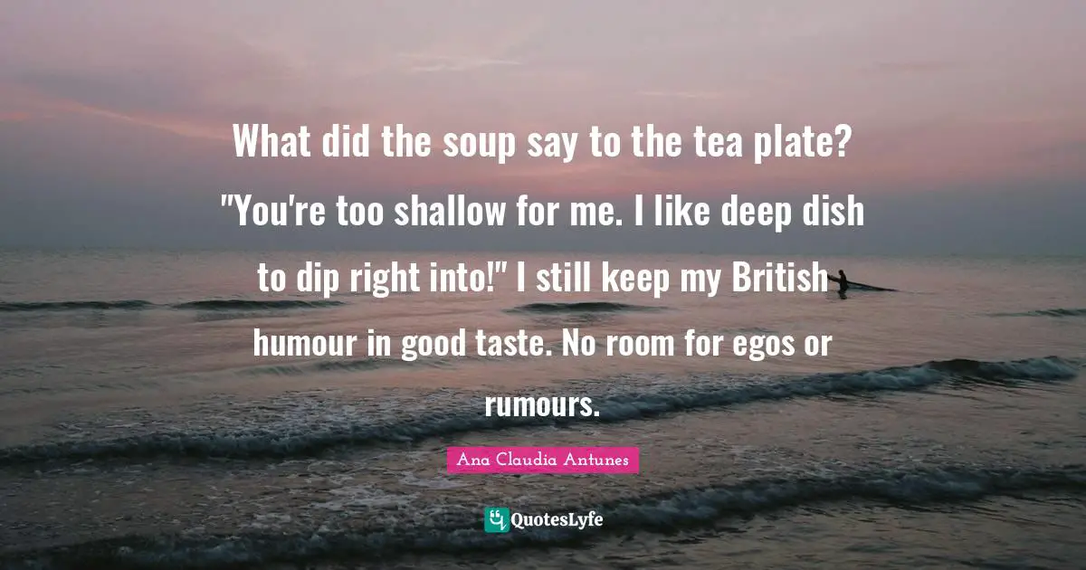 What did the soup say to the tea plate? "You're too shallow for me. I like deep dish to dip right into!" I still keep my British humour in good taste. No room for egos or rumours.