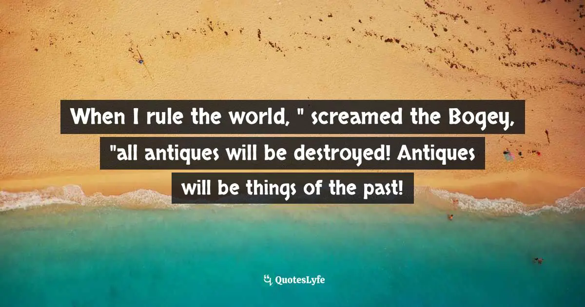 When I rule the world, " screamed the Bogey, "all antiques will be destroyed! Antiques will be things of the past!