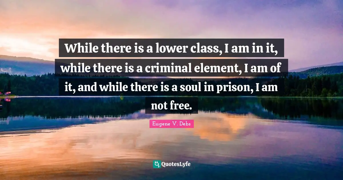 Eugene V. Debs Quotes: "While there is a lower class, I am in it, while there is a criminal element, I am of it, and while there is a soul in prison, I am not free."