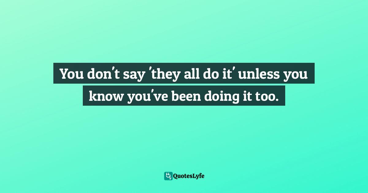 You don't say 'they all do it' unless you know you've been doing it too.