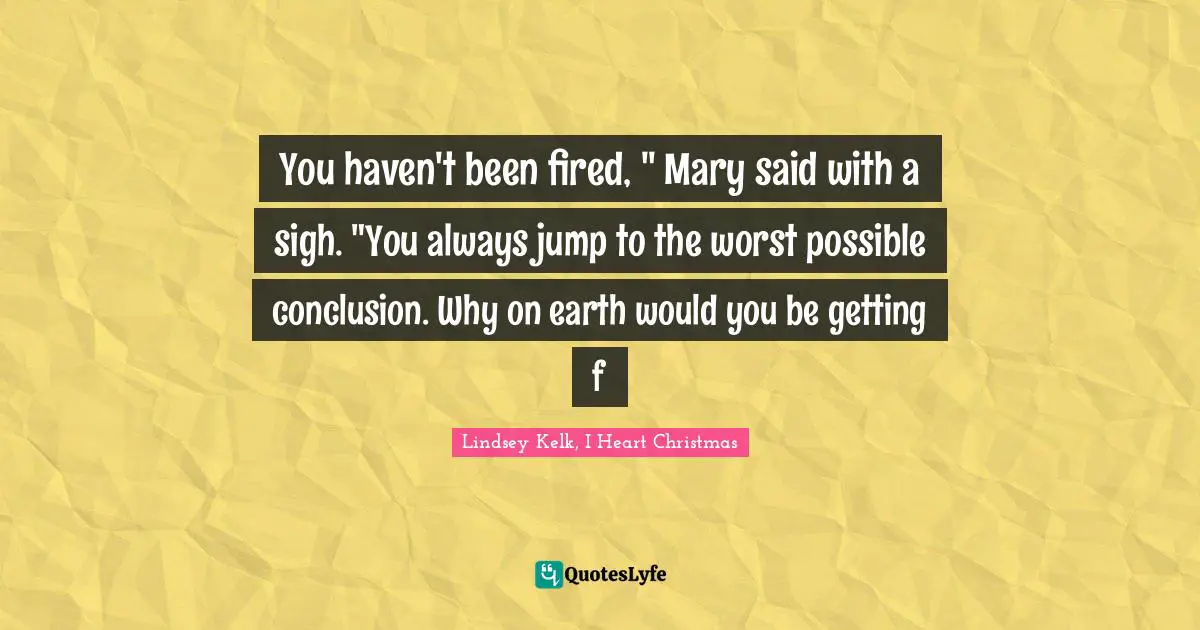 You haven't been fired, " Mary said with a sigh. "You always jump to the worst possible conclusion. Why on earth would you be getting f