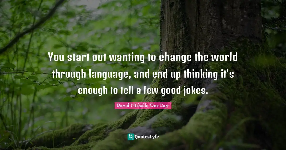 You start out wanting to change the world through language, and end up thinking it's enough to tell a few good jokes.