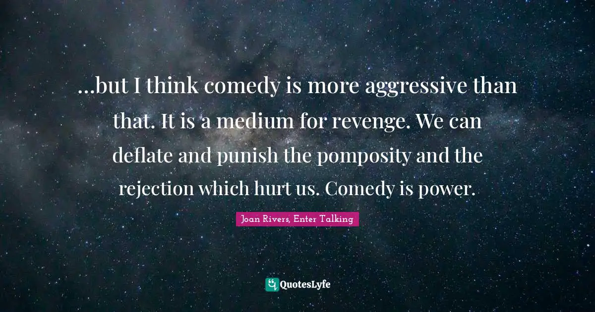…but I think comedy is more aggressive than that. It is a medium for revenge. We can deflate and punish the pomposity and the rejection which hurt us. Comedy is power.