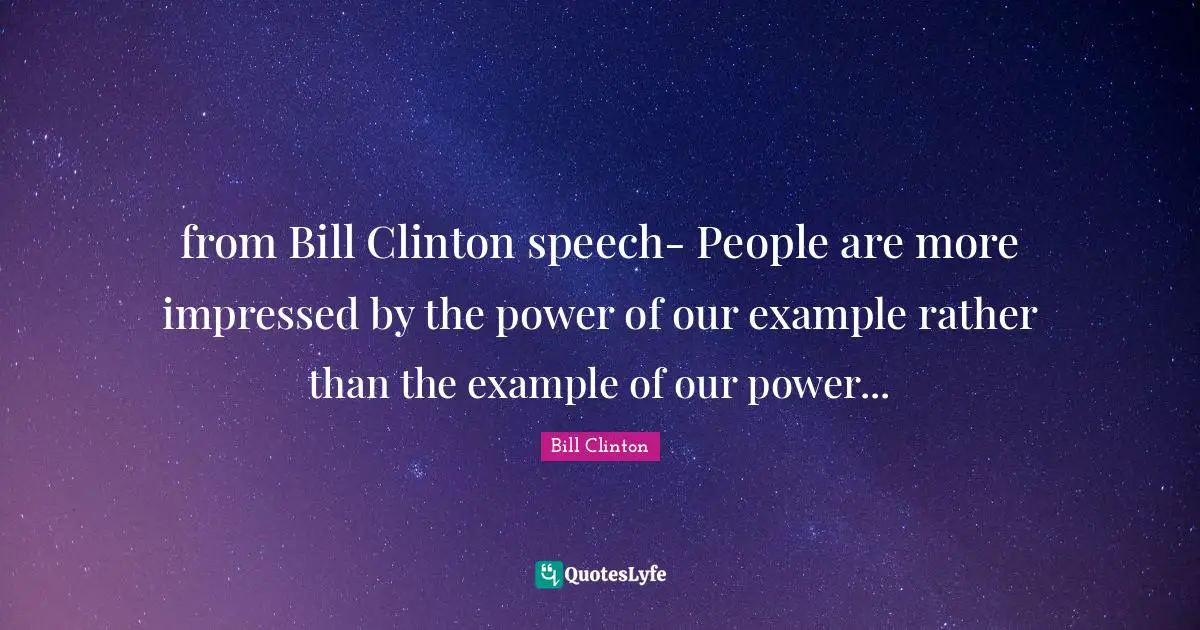 from Bill Clinton speech- People are more impressed by the power of our example rather than the example of our power...