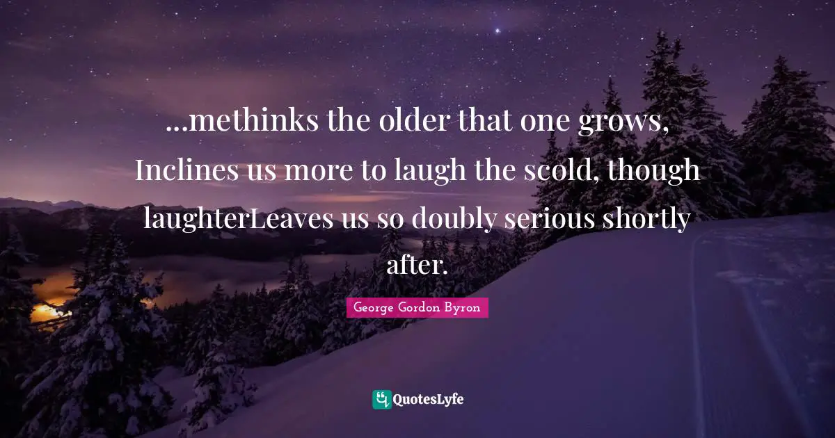 ...methinks the older that one grows, Inclines us more to laugh the scold, though laughterLeaves us so doubly serious shortly after.