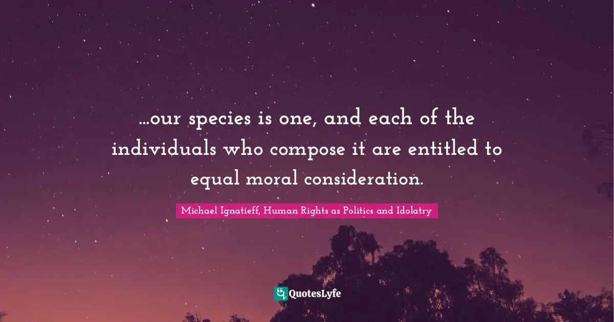 ...our species is one, and each of the individuals who compose it are entitled to equal moral consideration.