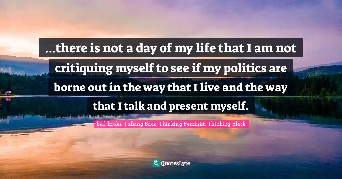 …there is not a day of my life that I am not critiquing myself to see if my politics are borne out in the way that I live and the way that I talk and present myself.