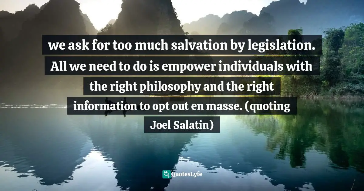 we ask for too much salvation by legislation. All we need to do is empower individuals with the right philosophy and the right information to opt out en masse. (quoting Joel Salatin)