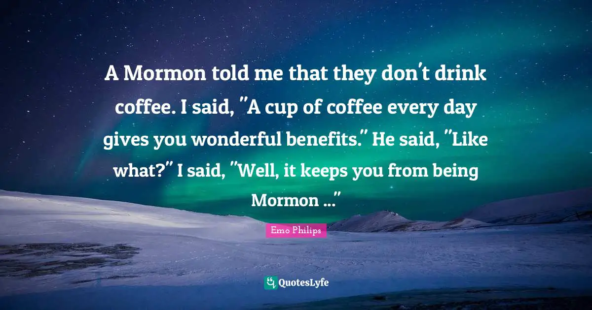 A Mormon told me that they don't drink coffee. I said, "A cup of coffee every day gives you wonderful benefits." He said, "Like what?" I said, "Well, it keeps you from being Mormon ..."