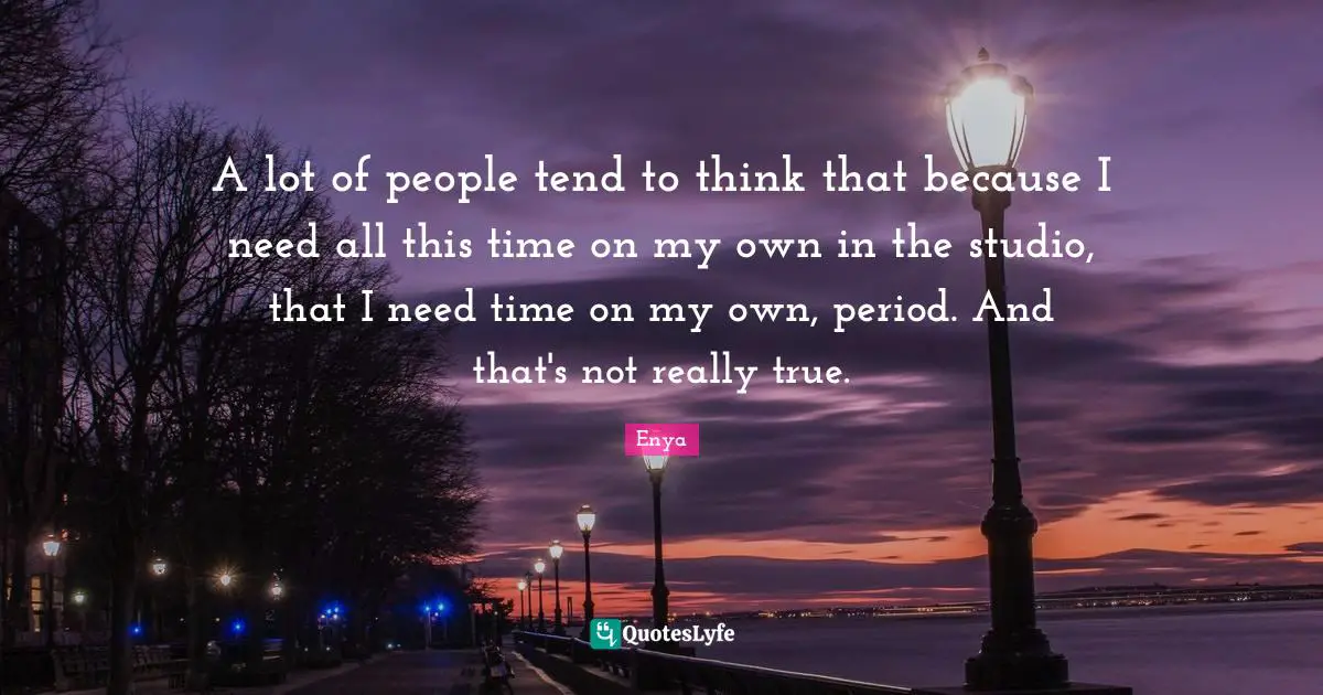 Enya Quotes: "A lot of people tend to think that because I need all this time on my own in the studio, that I need time on my own, period. And that's not really true."