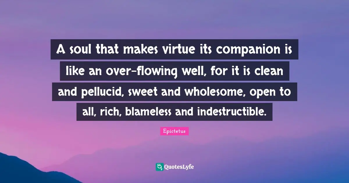 A soul that makes virtue its companion is like an over-flowing well, for it is clean and pellucid, sweet and wholesome, open to all, rich, blameless and indestructible.