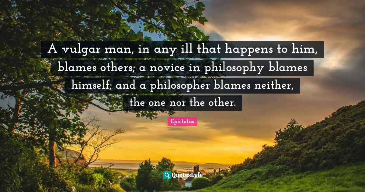 A vulgar man, in any ill that happens to him, blames others; a novice in philosophy blames himself; and a philosopher blames neither, the one nor the other.