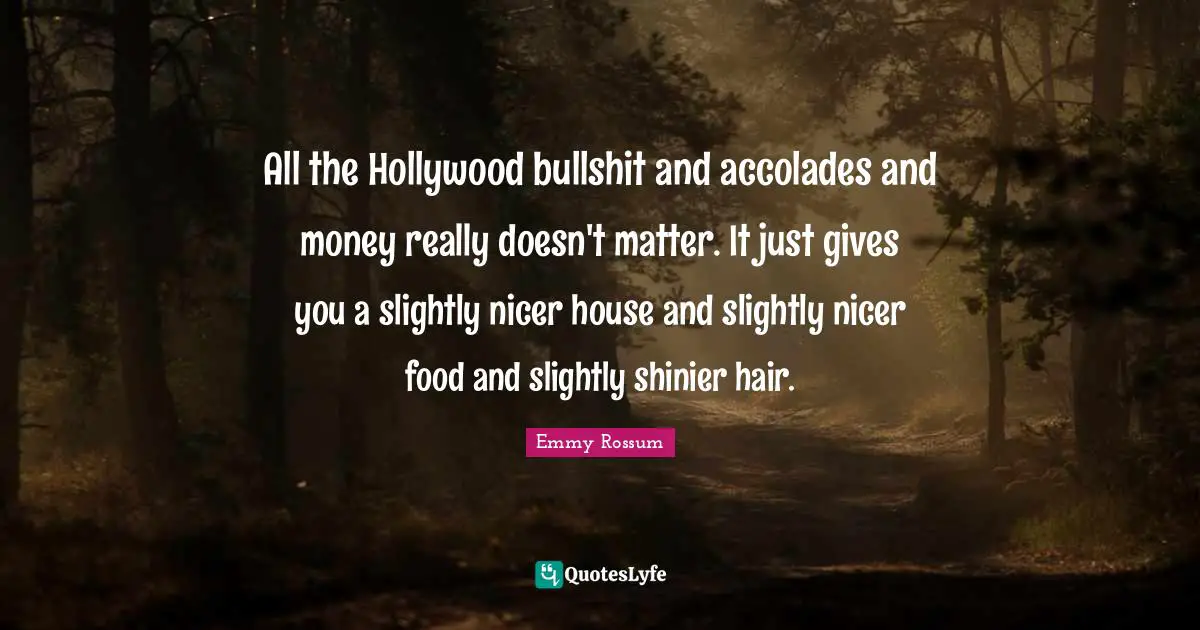 All the Hollywood bullshit and accolades and money really doesn't matter. It just gives you a slightly nicer house and slightly nicer food and slightly shinier hair.