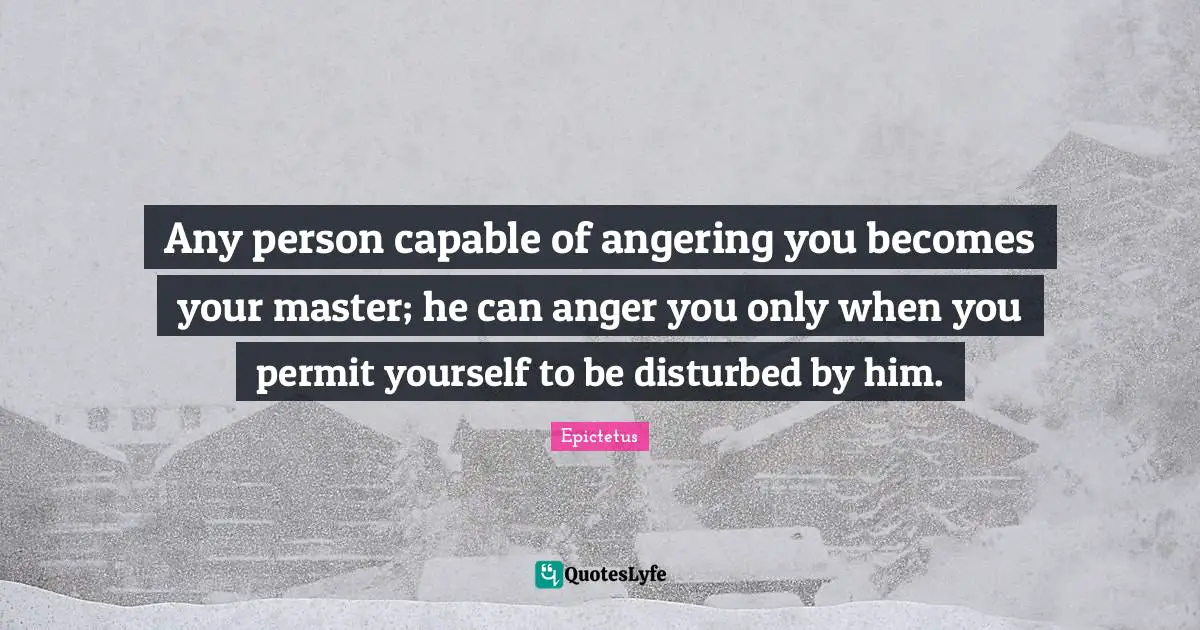 Any person capable of angering you becomes your master; he can anger you only when you permit yourself to be disturbed by him.