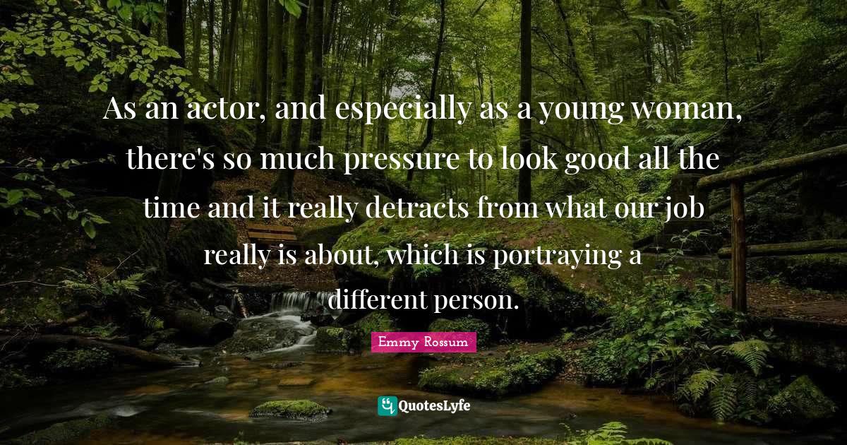 Portraying Quotes: "As an actor, and especially as a young woman, there's so much pressure to look good all the time and it really detracts from what our job really is about, which is portraying a different person."