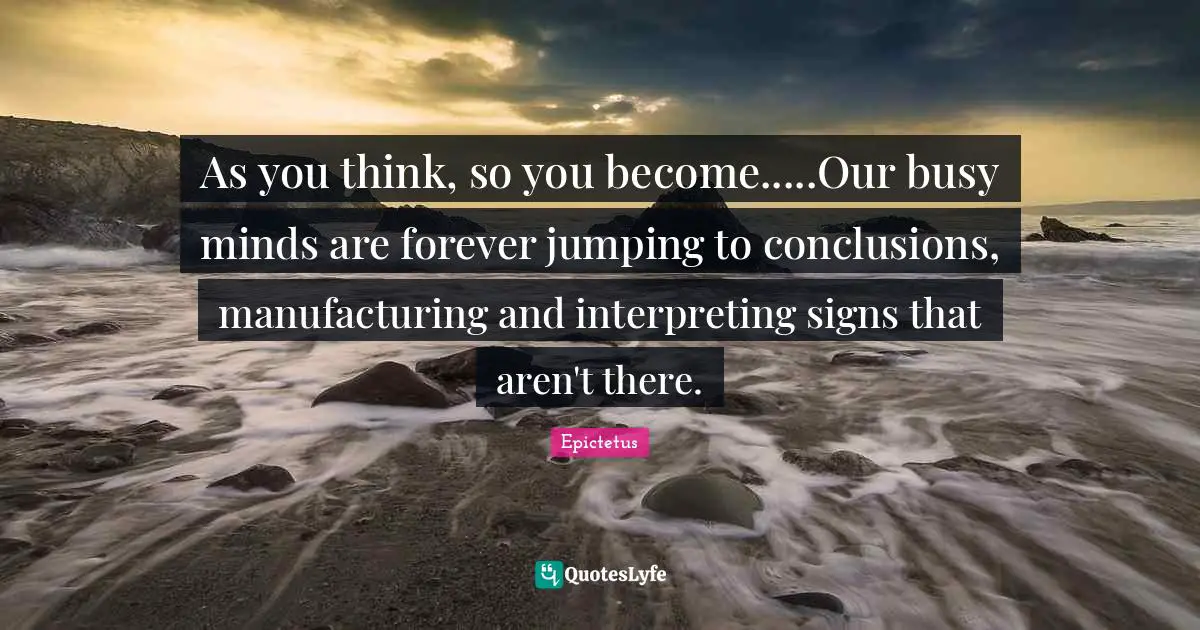 Epictetus Quotes: "As you think, so you become.....Our busy minds are forever jumping to conclusions, manufacturing and interpreting signs that aren't there."