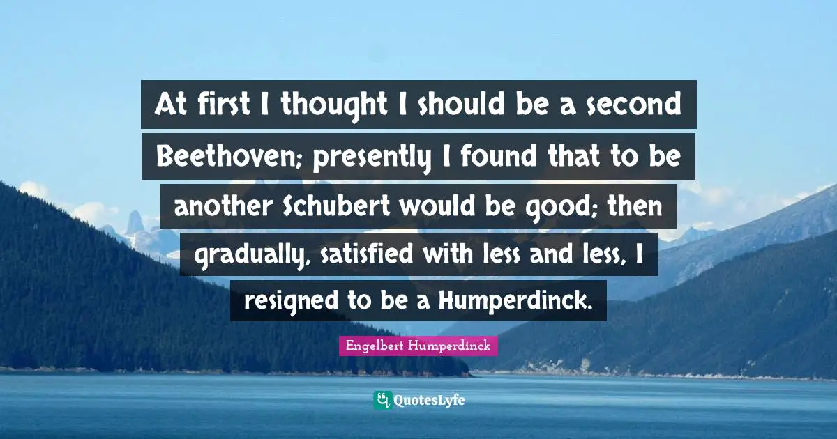 Engelbert Humperdinck Quotes: "At first I thought I should be a second Beethoven; presently I found that to be another Schubert would be good; then gradually, satisfied with less and less, I resigned to be a Humperdinck."