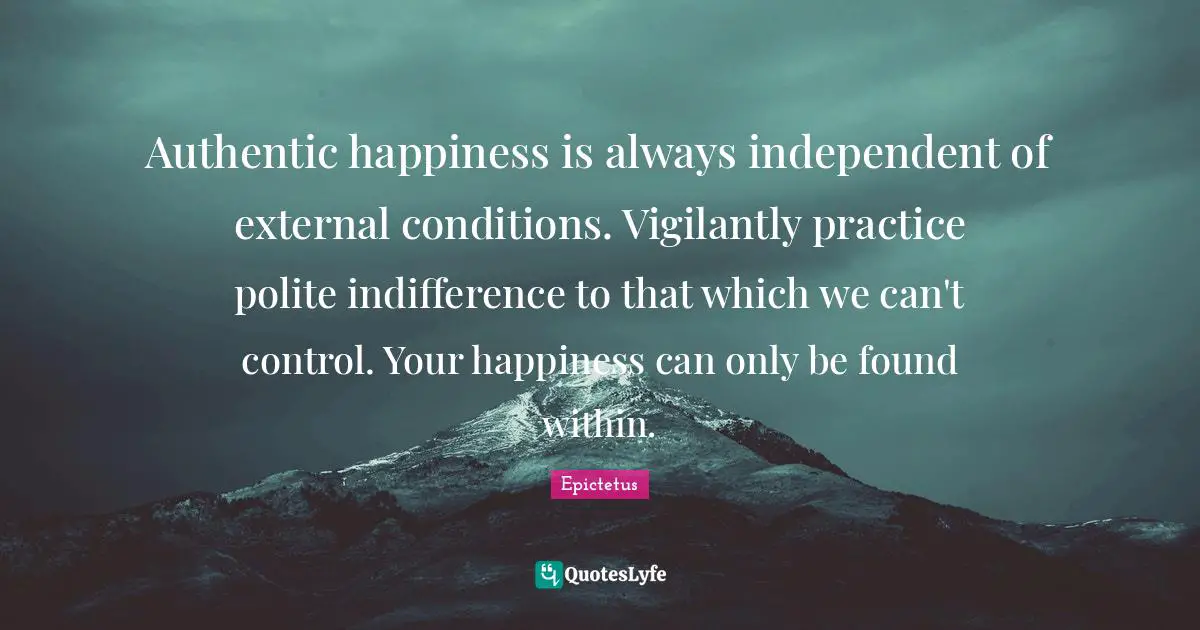 Authentic Quotes: "Authentic happiness is always independent of external conditions. Vigilantly practice polite indifference to that which we can't control. Your happiness can only be found within."