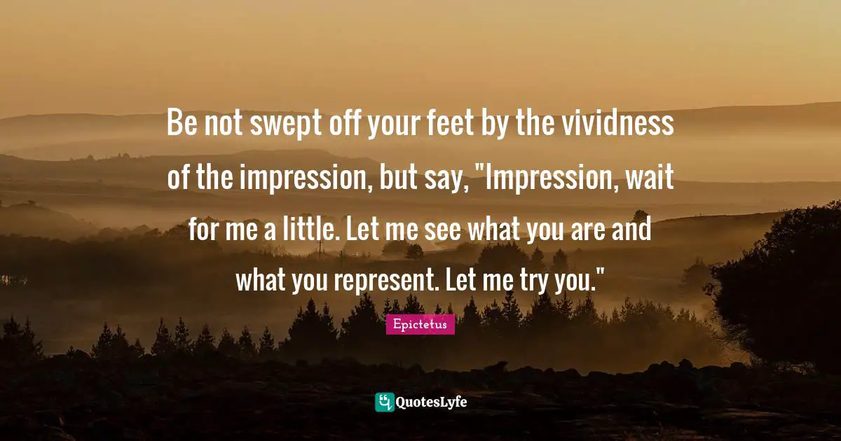 Wait For Quotes: "Be not swept off your feet by the vividness of the impression, but say, "Impression, wait for me a little. Let me see what you are and what you represent. Let me try you.""
