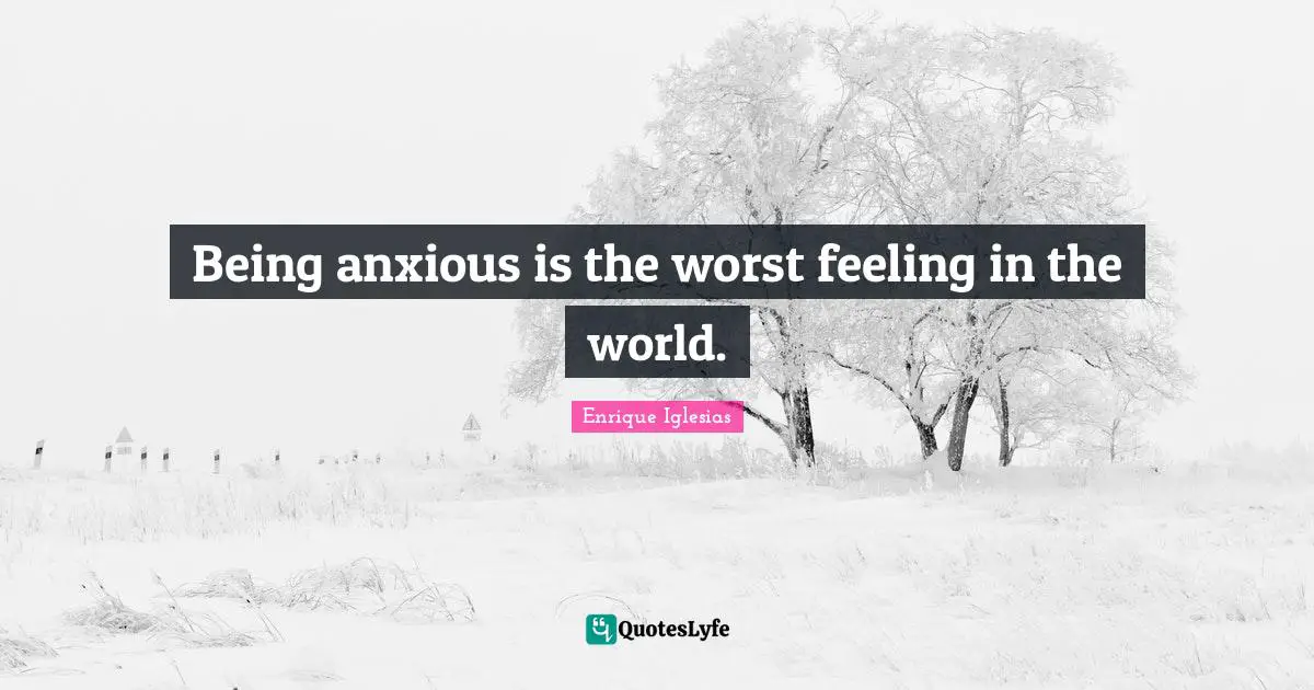 Being anxious is the worst feeling in the world.