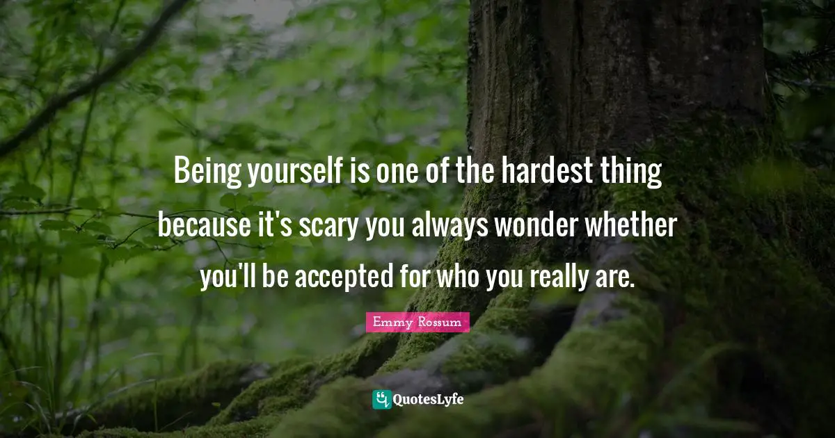 Being yourself is one of the hardest thing because it's scary you always wonder whether you'll be accepted for who you really are.
