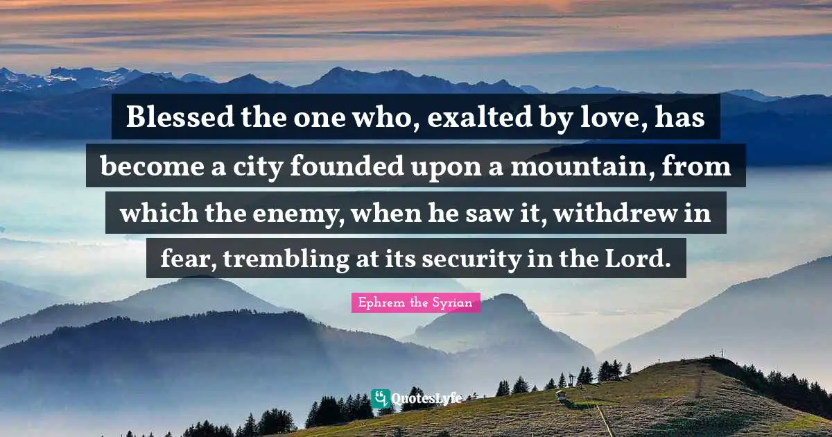 Blessed the one who, exalted by love, has become a city founded upon a mountain, from which the enemy, when he saw it, withdrew in fear, trembling at its security in the Lord.