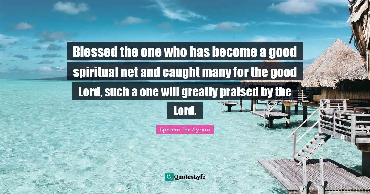 Blessed the one who has become a good spiritual net and caught many for the good Lord, such a one will greatly praised by the Lord.
