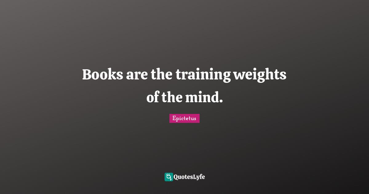 Epictetus Quotes: "Books are the training weights of the mind."