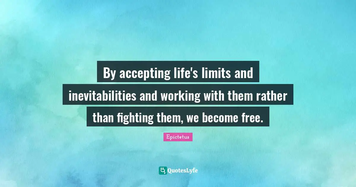 By accepting life's limits and inevitabilities and working with them rather than fighting them, we become free.
