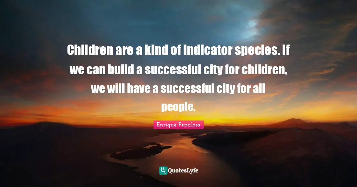 Children are a kind of indicator species. If we can build a successful city for children, we will have a successful city for all people.