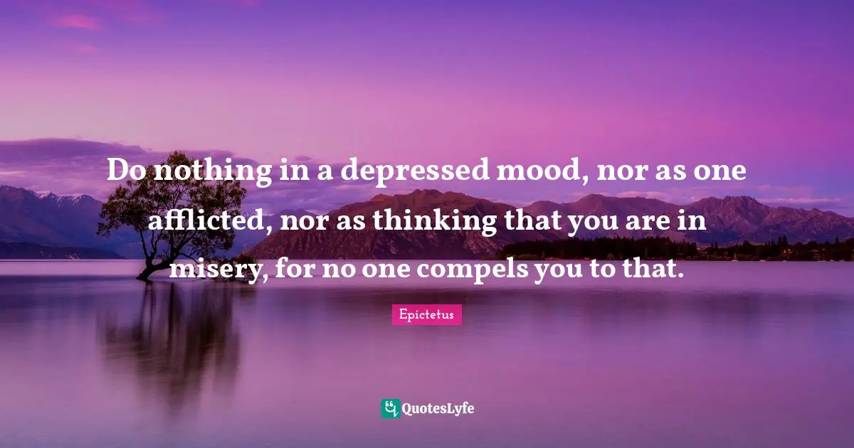 Do nothing in a depressed mood, nor as one afflicted, nor as thinking that you are in misery, for no one compels you to that.