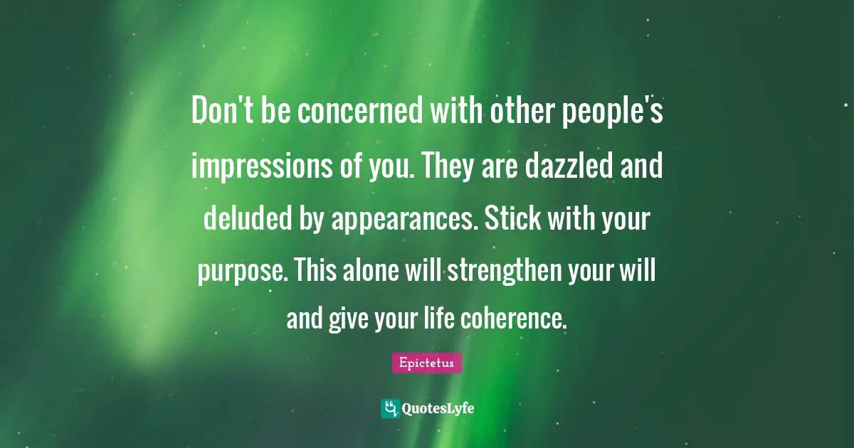 Don't be concerned with other people's impressions of you. They are dazzled and deluded by appearances. Stick with your purpose. This alone will strengthen your will and give your life coherence.
