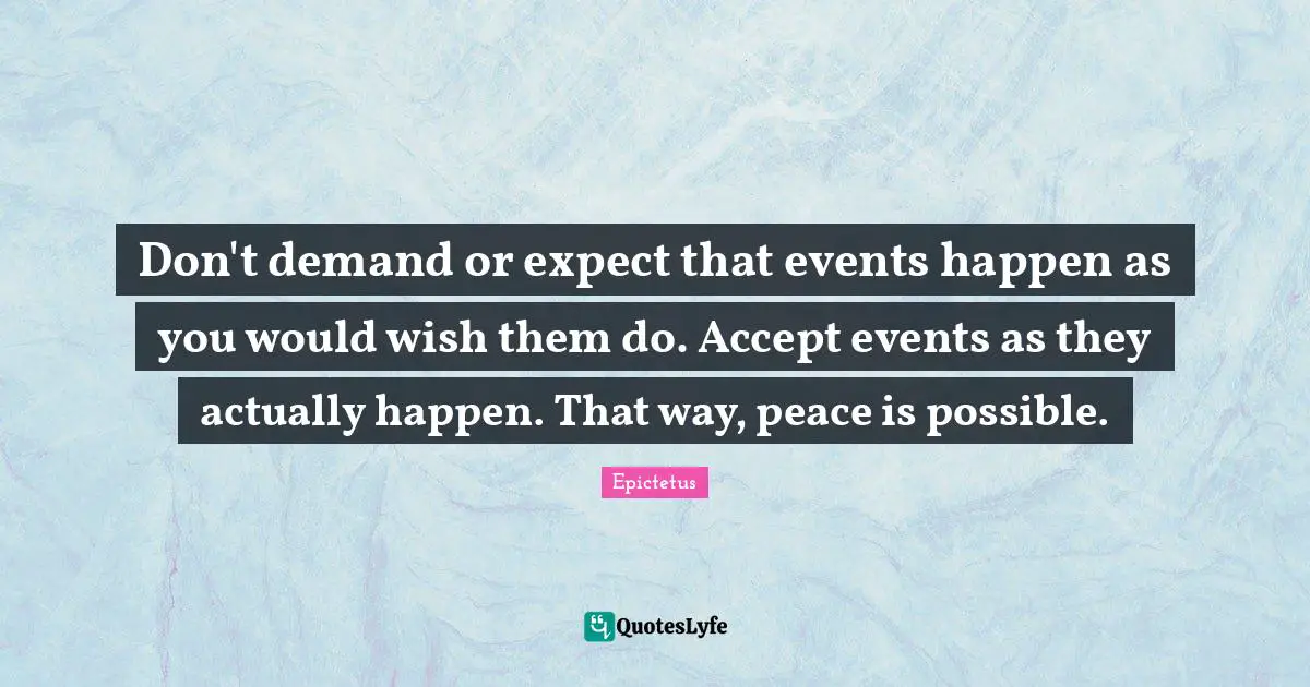 Don't demand or expect that events happen as you would wish them do. Accept events as they actually happen. That way, peace is possible.