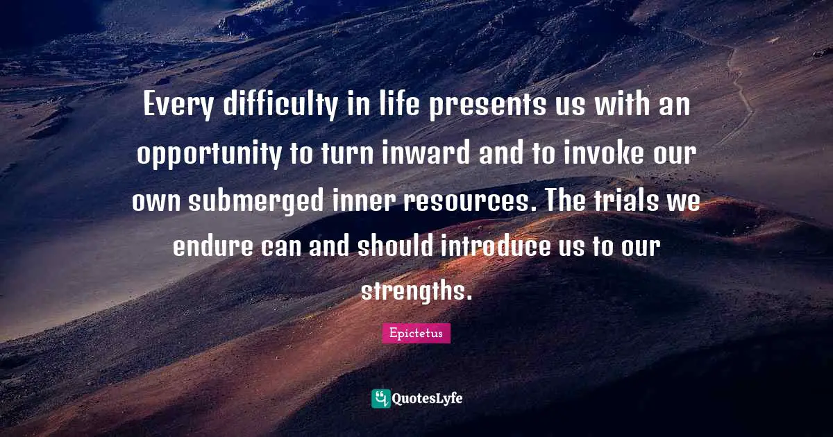 Every difficulty in life presents us with an opportunity to turn inward and to invoke our own submerged inner resources. The trials we endure can and should introduce us to our strengths.