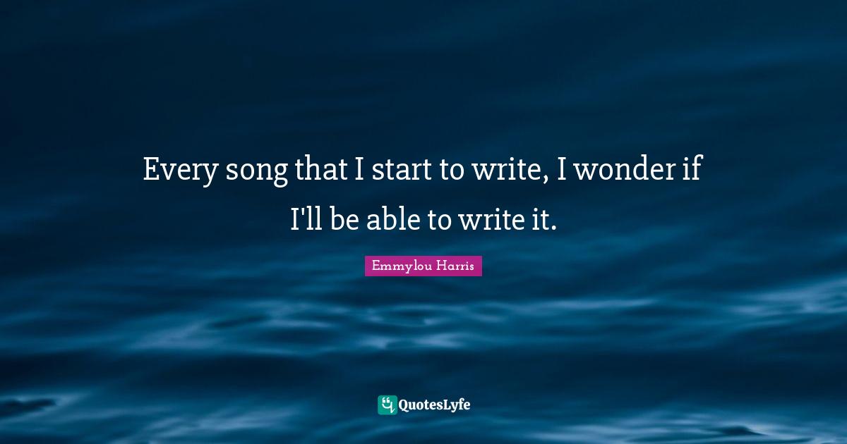 Every song that I start to write, I wonder if I'll be able to write it.