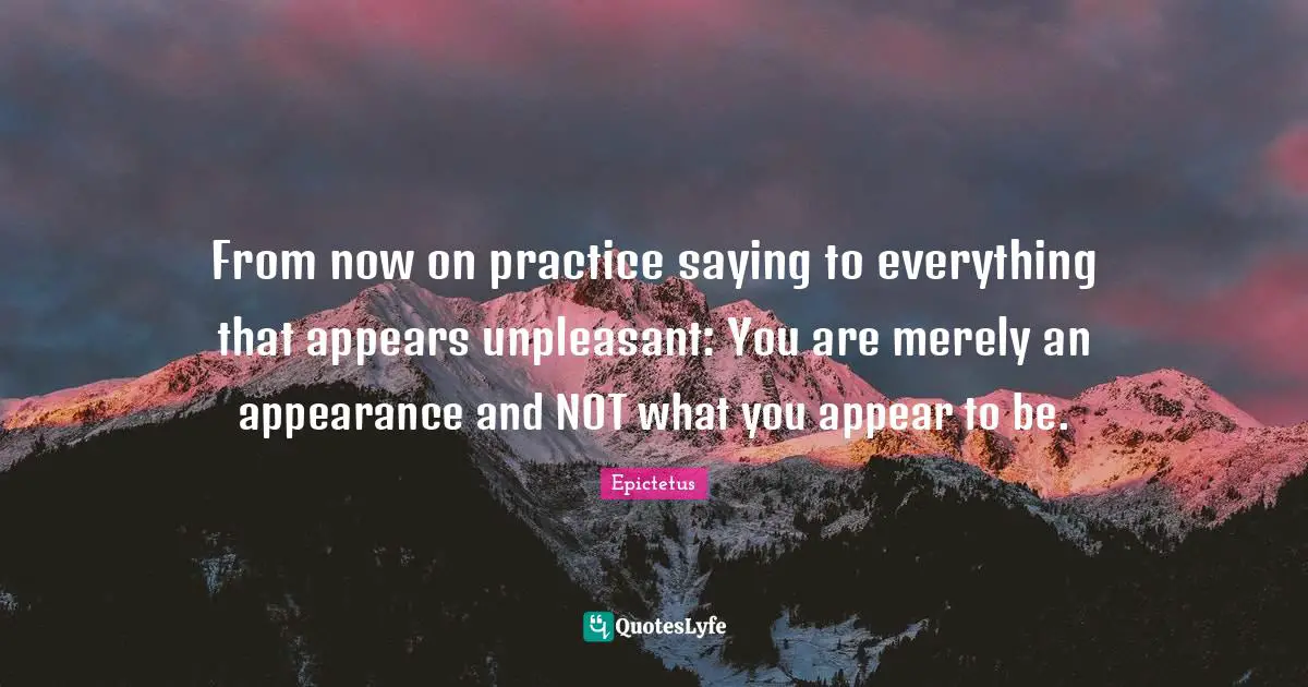 From now on practice saying to everything that appears unpleasant: You are merely an appearance and NOT what you appear to be.