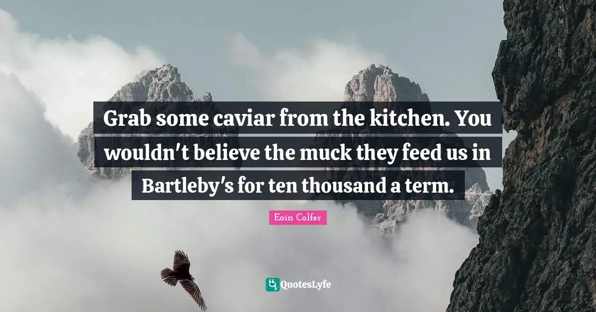 Grab some caviar from the kitchen. You wouldn't believe the muck they feed us in Bartleby's for ten thousand a term.