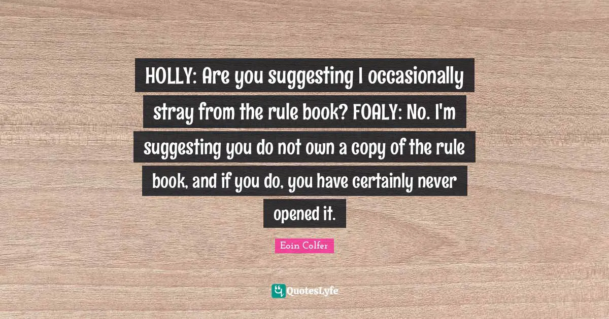 HOLLY: Are you suggesting I occasionally stray from the rule book? FOALY: No. I'm suggesting you do not own a copy of the rule book, and if you do, you have certainly never opened it.